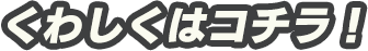 くわしくはコチラ！